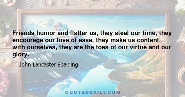 Friends humor and flatter us, they steal our time, they encourage our love of ease, they make us content with ourselves, they are the foes of our virtue and our glory.