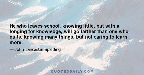 He who leaves school, knowing little, but with a longing for knowledge, will go farther than one who quits, knowing many things, but not caring to learn more.