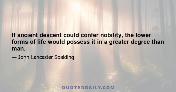 If ancient descent could confer nobility, the lower forms of life would possess it in a greater degree than man.