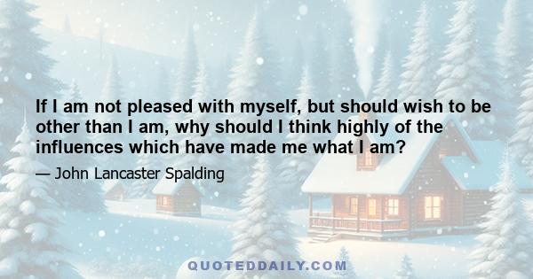 If I am not pleased with myself, but should wish to be other than I am, why should I think highly of the influences which have made me what I am?