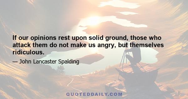 If our opinions rest upon solid ground, those who attack them do not make us angry, but themselves ridiculous.