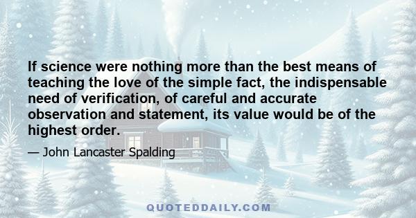 If science were nothing more than the best means of teaching the love of the simple fact, the indispensable need of verification, of careful and accurate observation and statement, its value would be of the highest