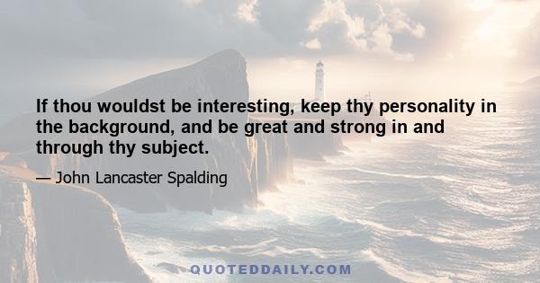 If thou wouldst be interesting, keep thy personality in the background, and be great and strong in and through thy subject.