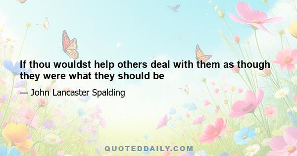 If thou wouldst help others deal with them as though they were what they should be