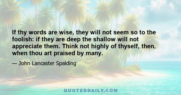 If thy words are wise, they will not seem so to the foolish: if they are deep the shallow will not appreciate them. Think not highly of thyself, then, when thou art praised by many.