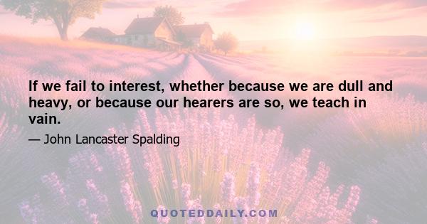 If we fail to interest, whether because we are dull and heavy, or because our hearers are so, we teach in vain.