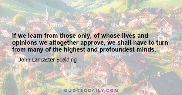 If we learn from those only, of whose lives and opinions we altogether approve, we shall have to turn from many of the highest and profoundest minds.