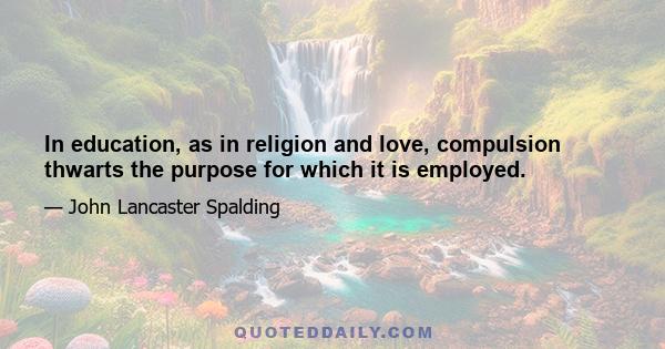 In education, as in religion and love, compulsion thwarts the purpose for which it is employed.