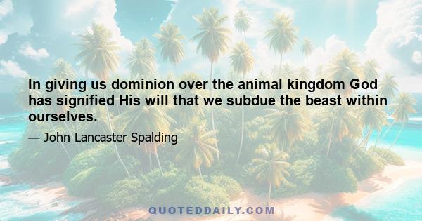 In giving us dominion over the animal kingdom God has signified His will that we subdue the beast within ourselves.