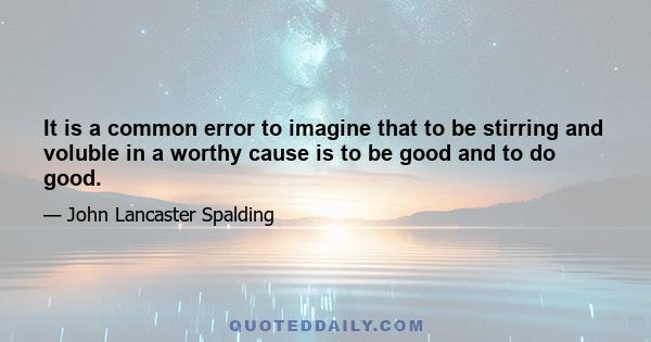 It is a common error to imagine that to be stirring and voluble in a worthy cause is to be good and to do good.