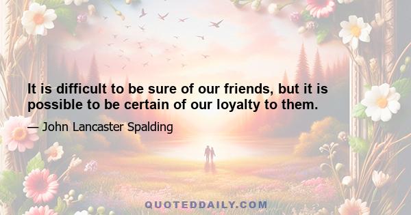 It is difficult to be sure of our friends, but it is possible to be certain of our loyalty to them.