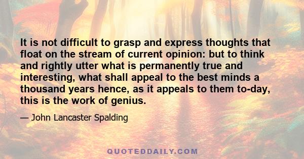 It is not difficult to grasp and express thoughts that float on the stream of current opinion: but to think and rightly utter what is permanently true and interesting, what shall appeal to the best minds a thousand