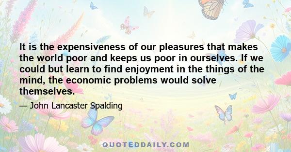 It is the expensiveness of our pleasures that makes the world poor and keeps us poor in ourselves. If we could but learn to find enjoyment in the things of the mind, the economic problems would solve themselves.