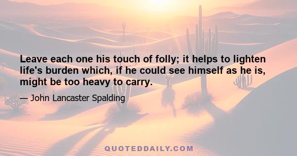 Leave each one his touch of folly; it helps to lighten life's burden which, if he could see himself as he is, might be too heavy to carry.