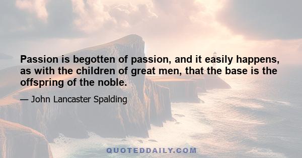 Passion is begotten of passion, and it easily happens, as with the children of great men, that the base is the offspring of the noble.