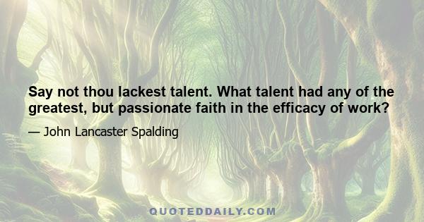 Say not thou lackest talent. What talent had any of the greatest, but passionate faith in the efficacy of work?