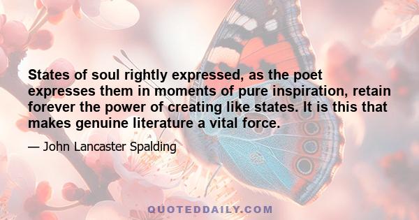 States of soul rightly expressed, as the poet expresses them in moments of pure inspiration, retain forever the power of creating like states. It is this that makes genuine literature a vital force.