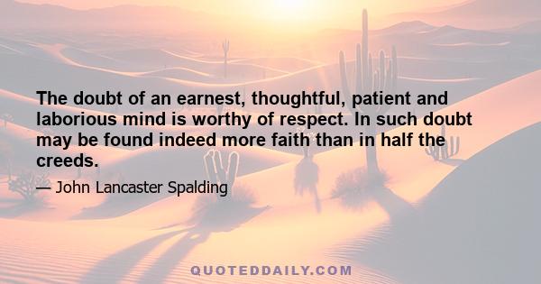 The doubt of an earnest, thoughtful, patient and laborious mind is worthy of respect. In such doubt may be found indeed more faith than in half the creeds.