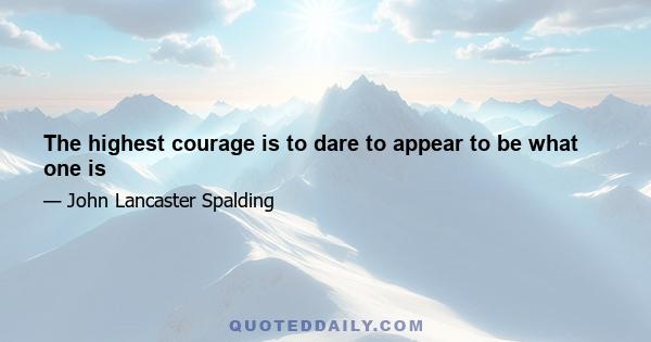 The highest courage is to dare to appear to be what one is