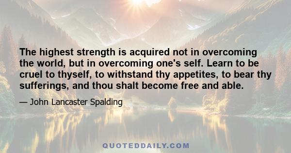 The highest strength is acquired not in overcoming the world, but in overcoming one's self. Learn to be cruel to thyself, to withstand thy appetites, to bear thy sufferings, and thou shalt become free and able.