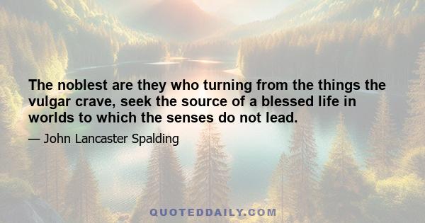 The noblest are they who turning from the things the vulgar crave, seek the source of a blessed life in worlds to which the senses do not lead.