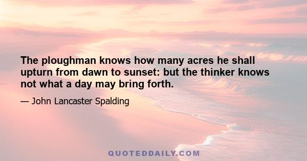 The ploughman knows how many acres he shall upturn from dawn to sunset: but the thinker knows not what a day may bring forth.