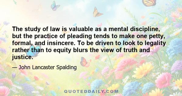 The study of law is valuable as a mental discipline, but the practice of pleading tends to make one petty, formal, and insincere. To be driven to look to legality rather than to equity blurs the view of truth and