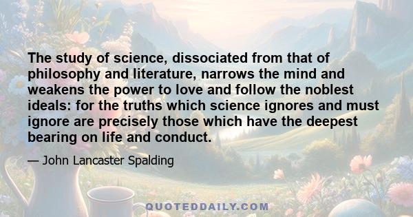 The study of science, dissociated from that of philosophy and literature, narrows the mind and weakens the power to love and follow the noblest ideals: for the truths which science ignores and must ignore are precisely