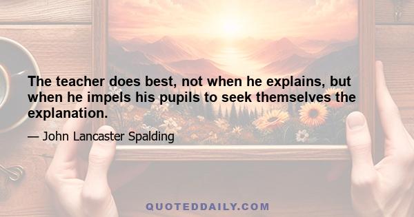 The teacher does best, not when he explains, but when he impels his pupils to seek themselves the explanation.