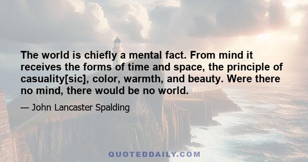 The world is chiefly a mental fact. From mind it receives the forms of time and space, the principle of casuality[sic], color, warmth, and beauty. Were there no mind, there would be no world.