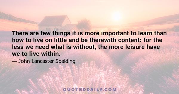 There are few things it is more important to learn than how to live on little and be therewith content: for the less we need what is without, the more leisure have we to live within.