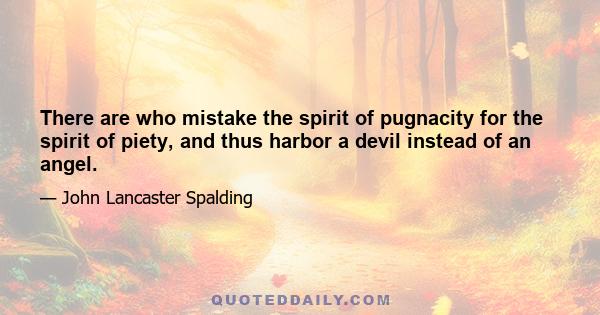 There are who mistake the spirit of pugnacity for the spirit of piety, and thus harbor a devil instead of an angel.