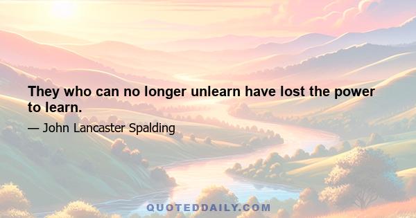 They who can no longer unlearn have lost the power to learn.