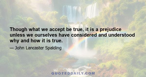 Though what we accept be true, it is a prejudice unless we ourselves have considered and understood why and how it is true.