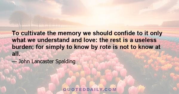 To cultivate the memory we should confide to it only what we understand and love: the rest is a useless burden; for simply to know by rote is not to know at all.