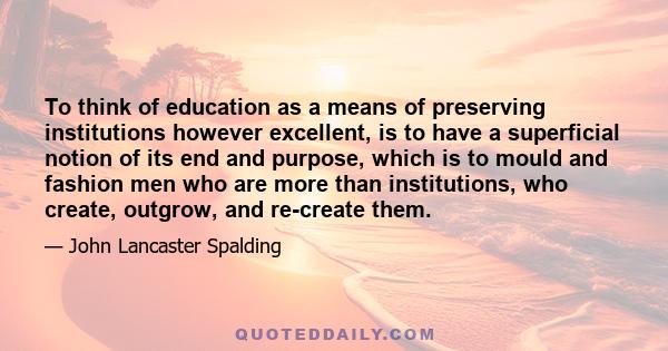 To think of education as a means of preserving institutions however excellent, is to have a superficial notion of its end and purpose, which is to mould and fashion men who are more than institutions, who create,