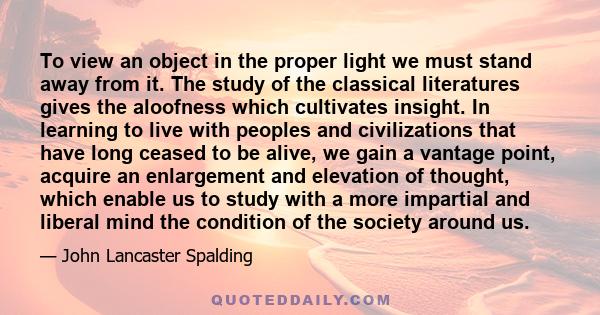 To view an object in the proper light we must stand away from it. The study of the classical literatures gives the aloofness which cultivates insight. In learning to live with peoples and civilizations that have long