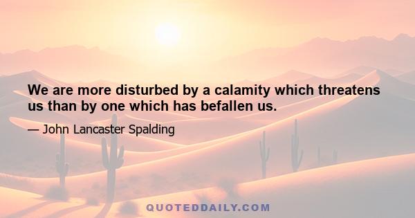 We are more disturbed by a calamity which threatens us than by one which has befallen us.