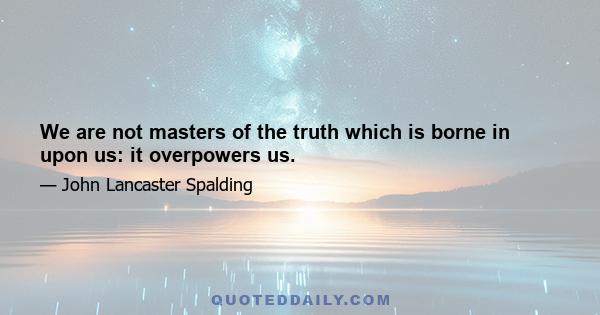 We are not masters of the truth which is borne in upon us: it overpowers us.