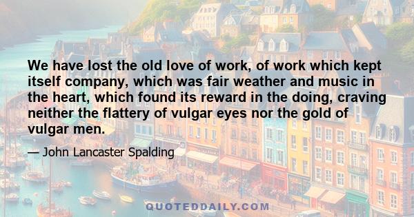 We have lost the old love of work, of work which kept itself company, which was fair weather and music in the heart, which found its reward in the doing, craving neither the flattery of vulgar eyes nor the gold of