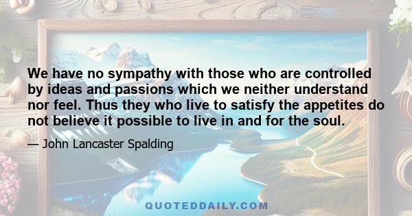 We have no sympathy with those who are controlled by ideas and passions which we neither understand nor feel. Thus they who live to satisfy the appetites do not believe it possible to live in and for the soul.