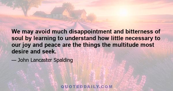 We may avoid much disappointment and bitterness of soul by learning to understand how little necessary to our joy and peace are the things the multitude most desire and seek.