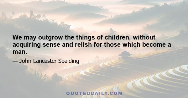 We may outgrow the things of children, without acquiring sense and relish for those which become a man.