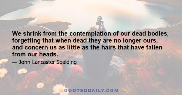 We shrink from the contemplation of our dead bodies, forgetting that when dead they are no longer ours, and concern us as little as the hairs that have fallen from our heads.