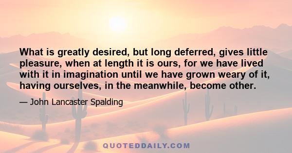 What is greatly desired, but long deferred, gives little pleasure, when at length it is ours, for we have lived with it in imagination until we have grown weary of it, having ourselves, in the meanwhile, become other.