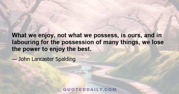 What we enjoy, not what we possess, is ours, and in labouring for the possession of many things, we lose the power to enjoy the best.