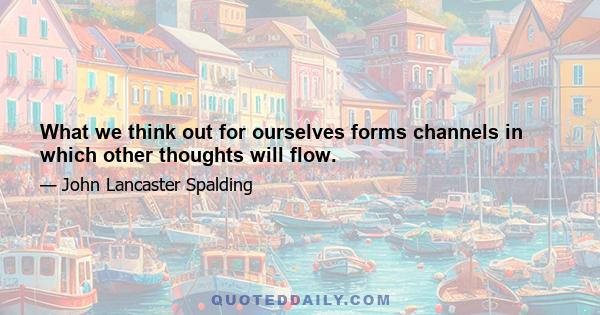 What we think out for ourselves forms channels in which other thoughts will flow.