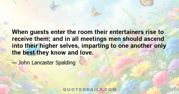 When guests enter the room their entertainers rise to receive them; and in all meetings men should ascend into their higher selves, imparting to one another only the best they know and love.