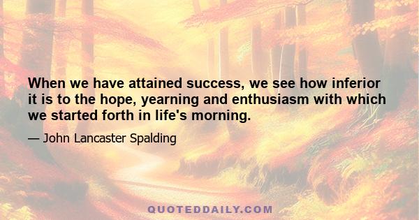 When we have attained success, we see how inferior it is to the hope, yearning and enthusiasm with which we started forth in life's morning.