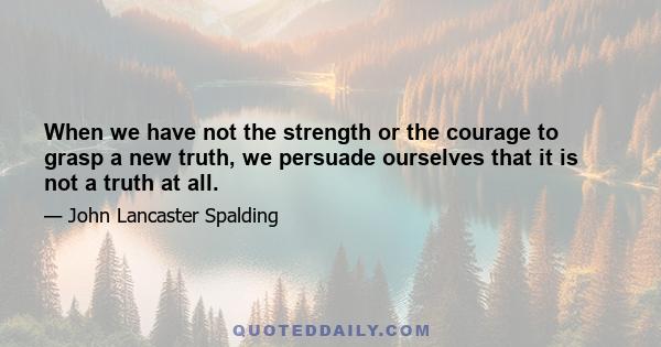 When we have not the strength or the courage to grasp a new truth, we persuade ourselves that it is not a truth at all.